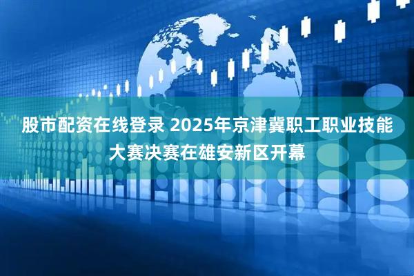 股市配资在线登录 2025年京津冀职工职业技能大赛决赛在雄安新区开幕