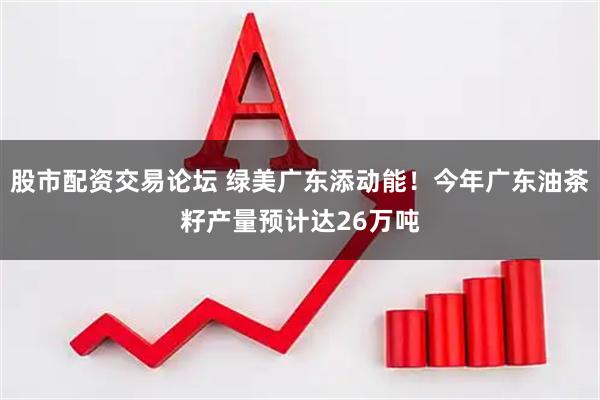 股市配资交易论坛 绿美广东添动能!今年广东油茶籽产量预计达26万吨