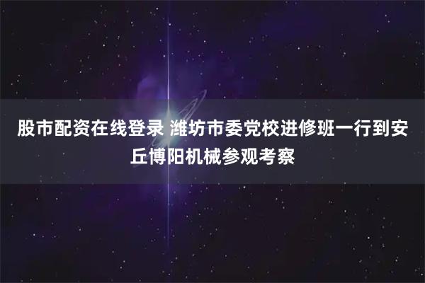 股市配资在线登录 潍坊市委党校进修班一行到安丘博阳机械参观考察