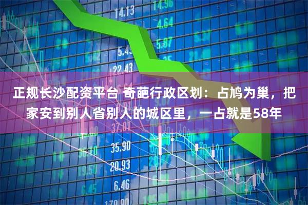 正规长沙配资平台 奇葩行政区划:占鸠为巢,把家安到别人省别人的城区里,一占就是58年