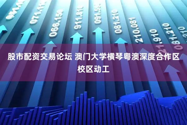 股市配资交易论坛 澳门大学横琴粤澳深度合作区校区动工