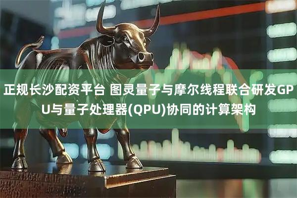 正规长沙配资平台 图灵量子与摩尔线程联合研发GPU与量子处理器(QPU)协同的计算架构