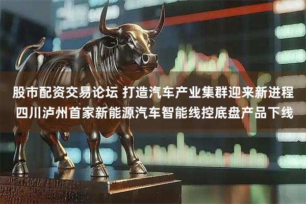 股市配资交易论坛 打造汽车产业集群迎来新进程 四川泸州首家新能源汽车智能线控底盘产品下线