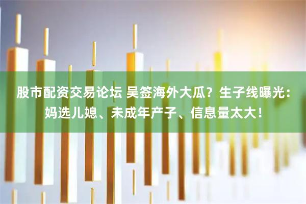 股市配资交易论坛 吴签海外大瓜？生子线曝光：妈选儿媳、未成年产子、信息量太大！
