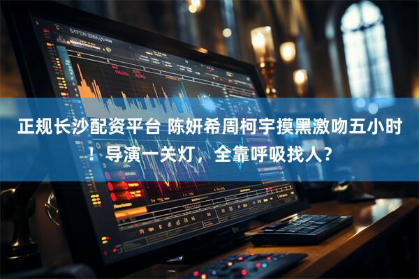 正规长沙配资平台 陈妍希周柯宇摸黑激吻五小时！导演一关灯，全靠呼吸找人？