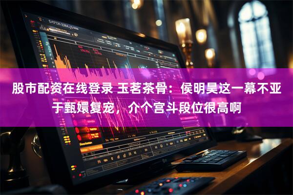 股市配资在线登录 玉茗茶骨：侯明昊这一幕不亚于甄嬛复宠，介个宫斗段位很高啊