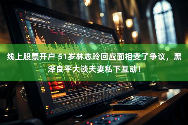 线上股票开户 51岁林志玲回应面相变了争议，黑泽良平大谈夫妻私下互动！