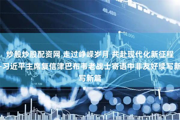 炒股炒股配资网 走过峥嵘岁月 共赴现代化新征程——习近平主席复信津巴布韦老战士寄语中非友好续写新篇