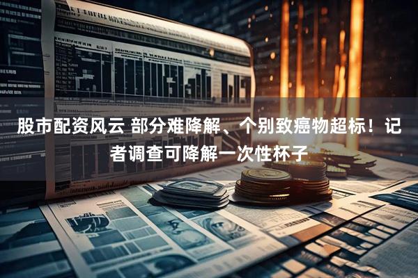 股市配资风云 部分难降解、个别致癌物超标！记者调查可降解一次性杯子