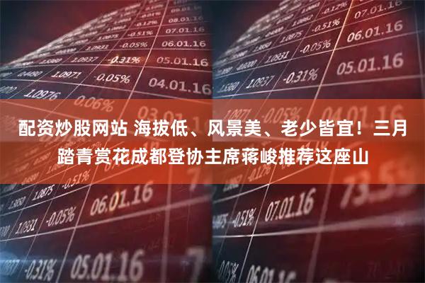 配资炒股网站 海拔低、风景美、老少皆宜！三月踏青赏花成都登协主席蒋峻推荐这座山