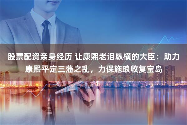股票配资亲身经历 让康熙老泪纵横的大臣：助力康熙平定三藩之乱，力保施琅收复宝岛