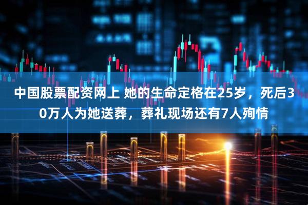 中国股票配资网上 她的生命定格在25岁，死后30万人为她送葬，葬礼现场还有7人殉情