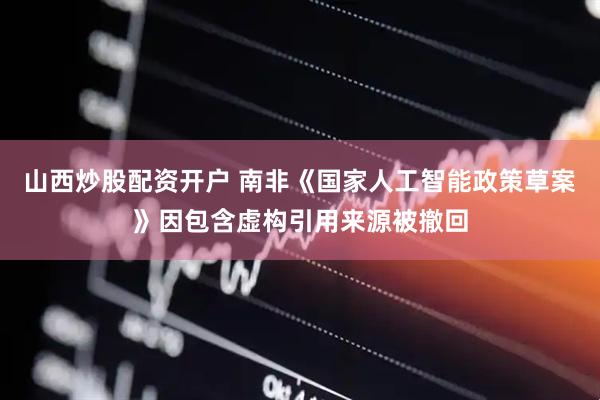 山西炒股配资开户 南非《国家人工智能政策草案》因包含虚构引用来源被撤回