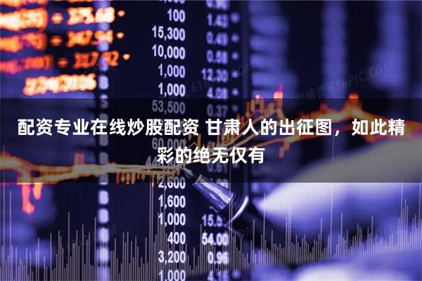 配资专业在线炒股配资 甘肃人的出征图，如此精彩的绝无仅有