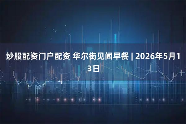 炒股配资门户配资 华尔街见闻早餐 | 2026年5月13日