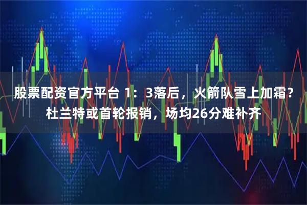 股票配资官方平台 1：3落后，火箭队雪上加霜？杜兰特或首轮报销，场均26分难补齐