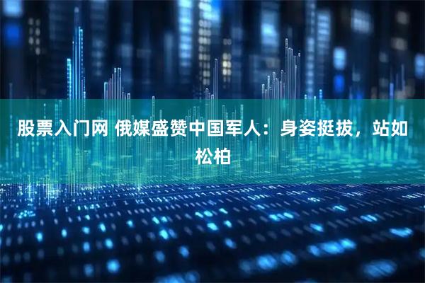 股票入门网 俄媒盛赞中国军人：身姿挺拔，站如松柏