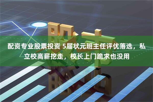 配资专业股票投资 5届状元班主任评优落选,私立校高薪挖走,校长上门跪求也没用