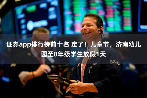 证券app排行榜前十名 定了!儿童节,济南幼儿园至8年级学生放假1天