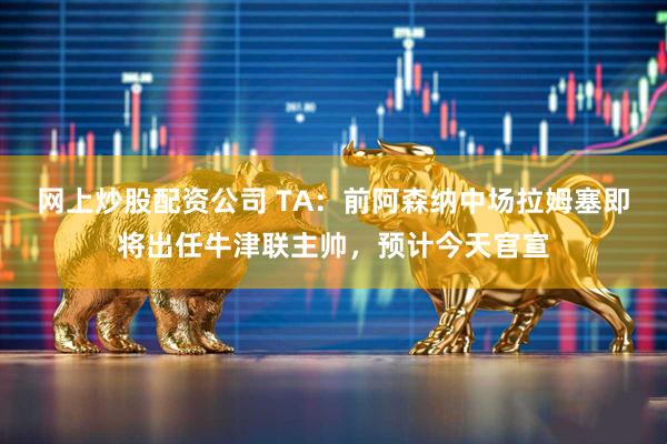 网上炒股配资公司 TA:前阿森纳中场拉姆塞即将出任牛津联主帅,预计今天官宣