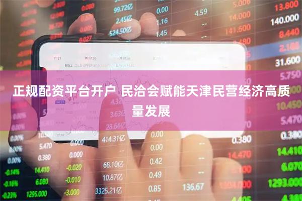 正规配资平台开户 民洽会赋能天津民营经济高质量发展