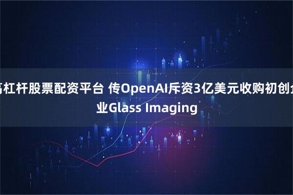 高杠杆股票配资平台 传OpenAI斥资3亿美元收购初创企业Glass Imaging