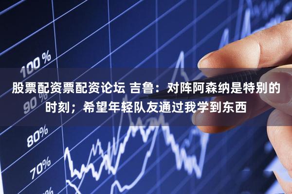 股票配资票配资论坛 吉鲁：对阵阿森纳是特别的时刻；希望年轻队友通过我学到东西