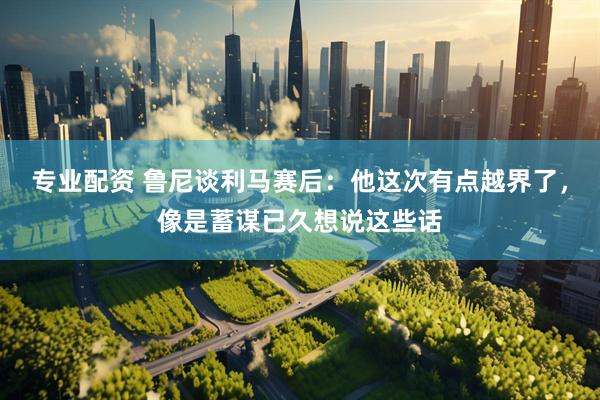 专业配资 鲁尼谈利马赛后：他这次有点越界了，像是蓄谋已久想说这些话